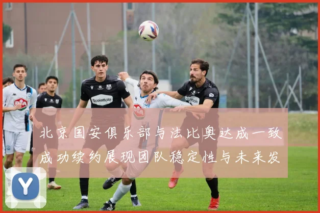 北京国安俱乐部与法比奥达成一致成功续约展现团队稳定性与未来发展潜力