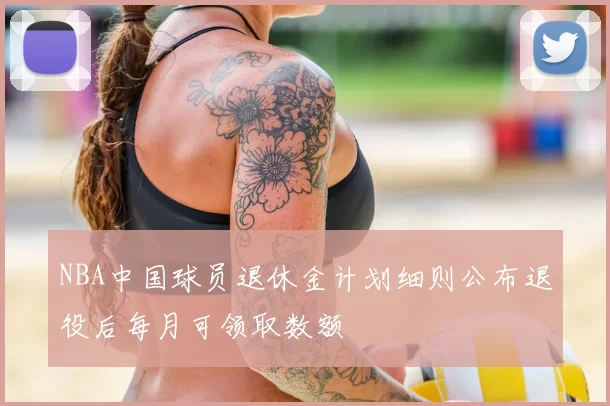 NBA中国球员退休金计划细则公布退役后每月可领取数额