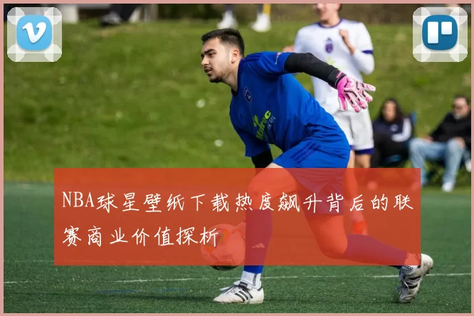 NBA球星壁纸下载热度飙升背后的联赛商业价值探析