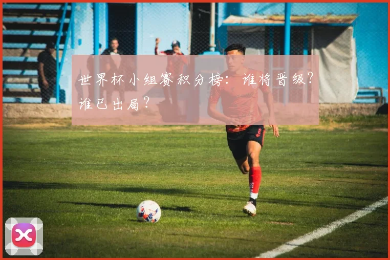 世界杯小组赛积分榜:谁将晋级?谁已出局?