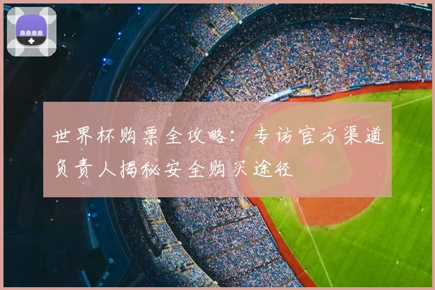 世界杯购票全攻略:专访官方渠道负责人揭秘安全购买途径
