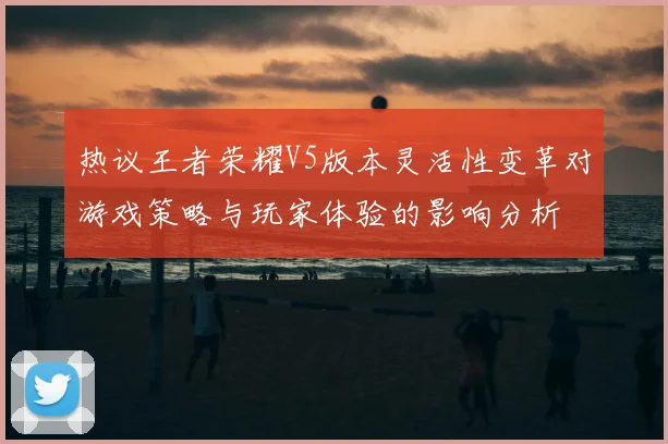 热议王者荣耀V5版本灵活性变革对游戏策略与玩家体验的影响分析