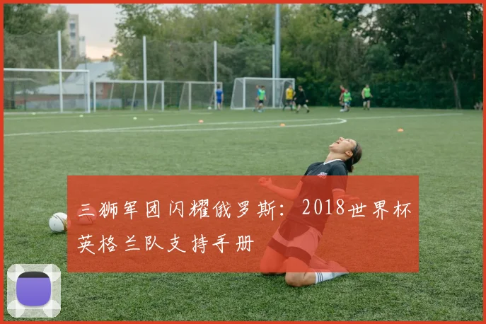 三狮军团闪耀俄罗斯:2018世界杯英格兰队支持手册