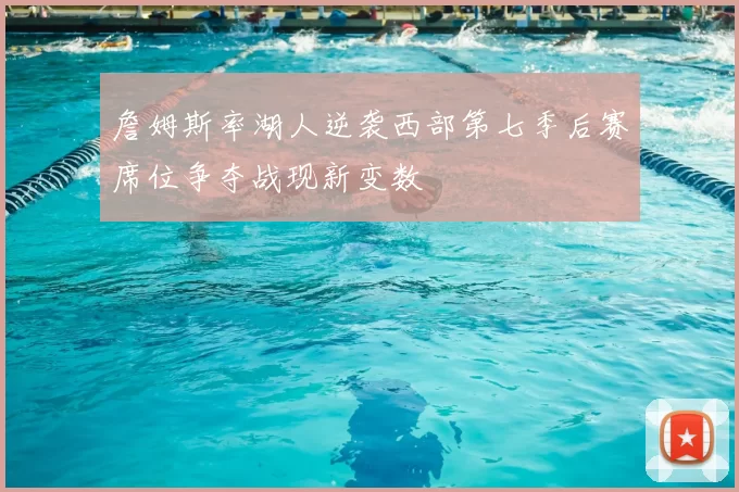 詹姆斯率湖人逆袭西部第七季后赛席位争夺战现新变数