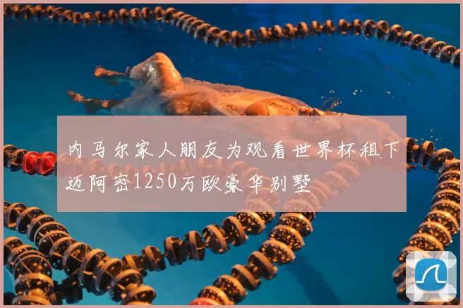 内马尔家人朋友为观看世界杯租下迈阿密1250万欧豪华别墅