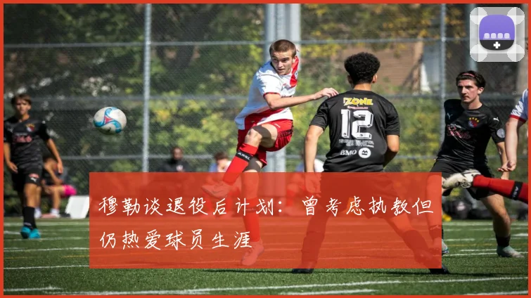 穆勒谈退役后计划：曾考虑执教但仍热爱球员生涯