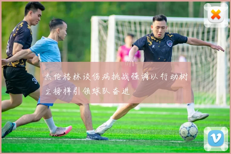 杰伦格林谈伤病挑战强调以行动树立榜样引领球队奋进