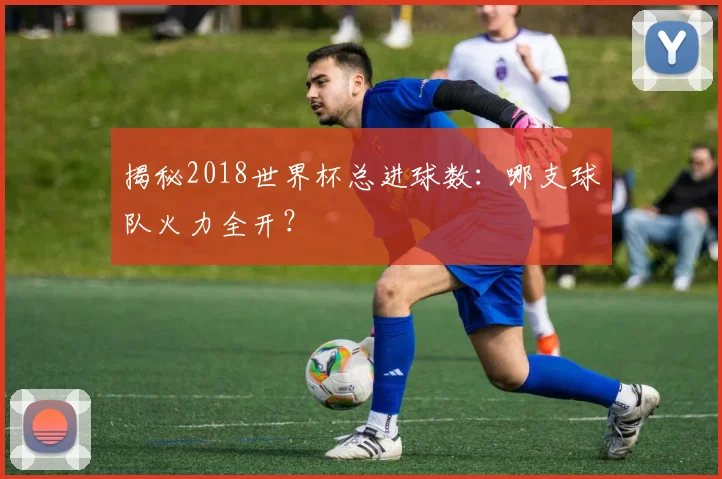 揭秘2018世界杯总进球数:哪支球队火力全开?