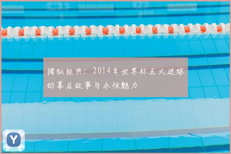 揭秘经典:2014年世界杯五大进球的幕后故事与永恒魅力