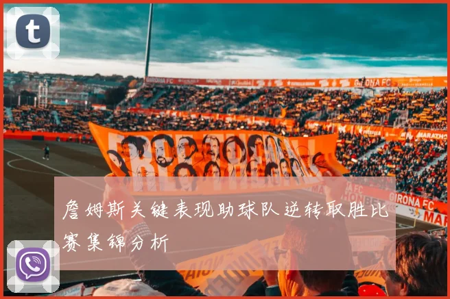 詹姆斯关键表现助球队逆转取胜比赛集锦分析