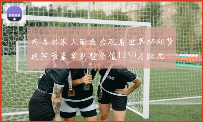 内马尔家人朋友为观看世界杯租赁迈阿密豪华别墅价值1250万欧元