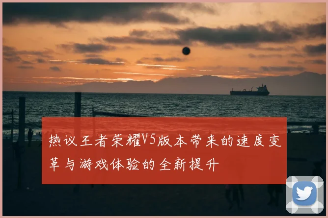 热议王者荣耀V5版本带来的速度变革与游戏体验的全新提升