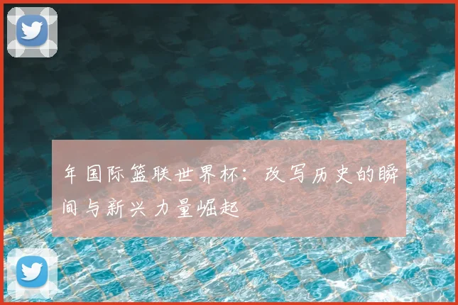 年国际篮联世界杯:改写历史的瞬间与新兴力量崛起
