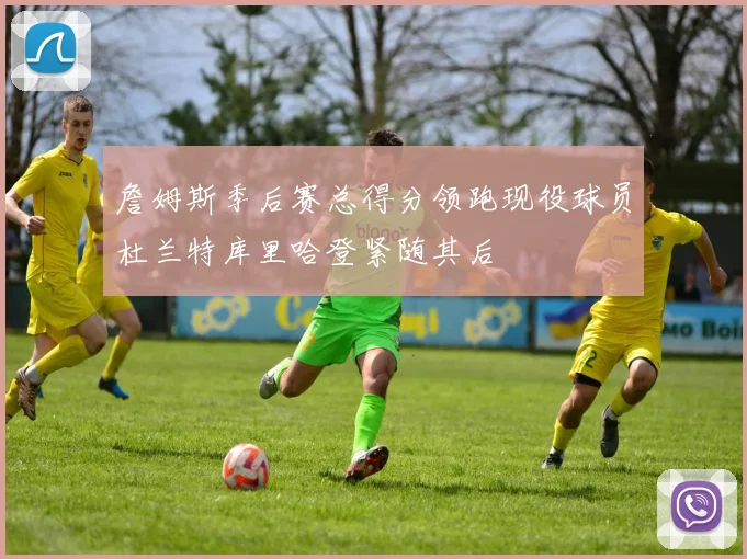 詹姆斯季后赛总得分领跑现役球员杜兰特库里哈登紧随其后