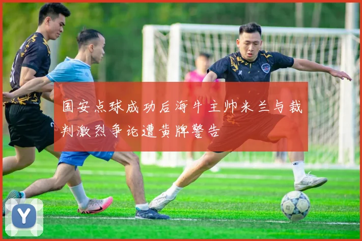 国安点球成功后海牛主帅米兰与裁判激烈争论遭黄牌警告