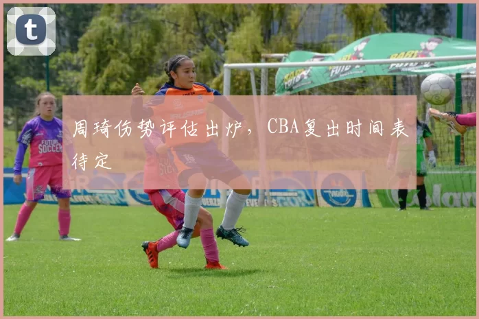 周琦伤势评估出炉，CBA复出时间表待定