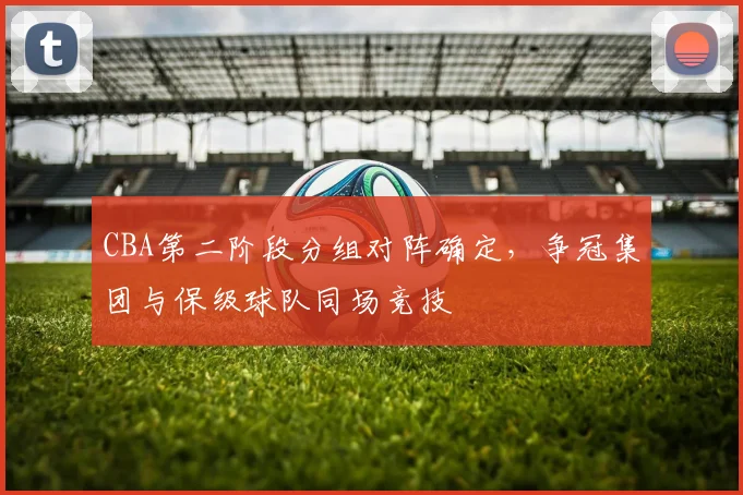 CBA第二阶段分组对阵确定，争冠集团与保级球队同场竞技