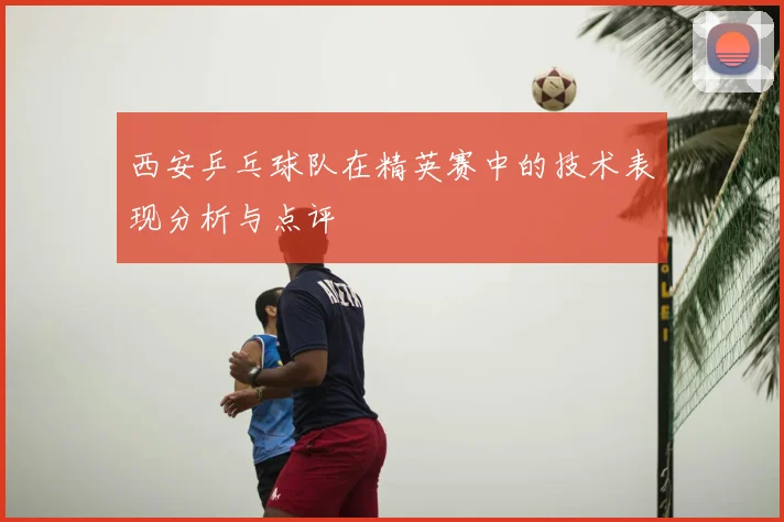 西安乒乓球队在精英赛中的技术表现分析与点评