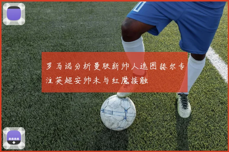 罗马诺分析曼联新帅人选图赫尔专注英超安帅未与红魔接触