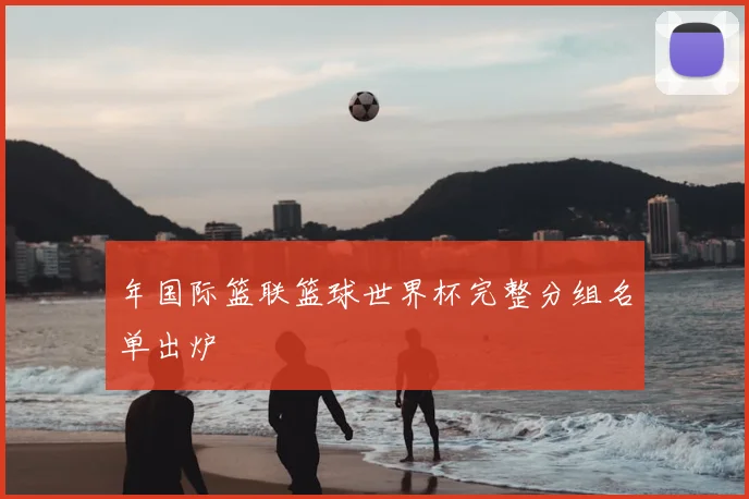 年国际篮联篮球世界杯完整分组名单出炉