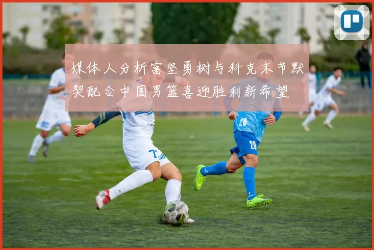 媒体人分析富坚勇树与科克末节默契配合中国男篮喜迎胜利新希望