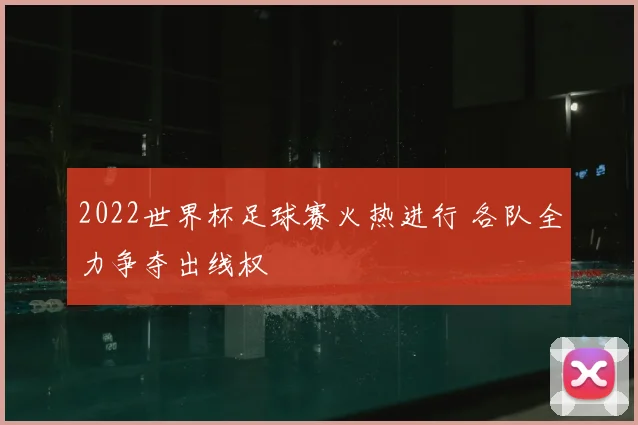 2022世界杯足球赛火热进行 各队全力争夺出线权
