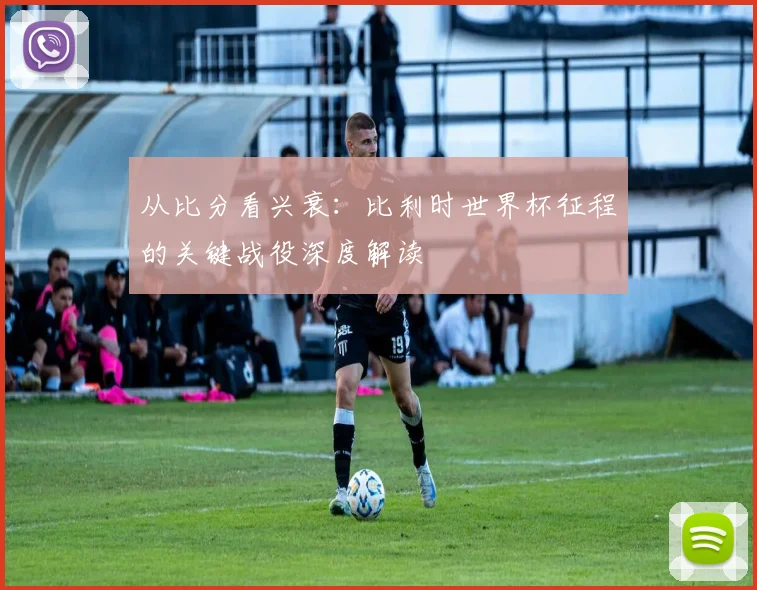 从比分看兴衰：比利时世界杯征程的关键战役深度解读