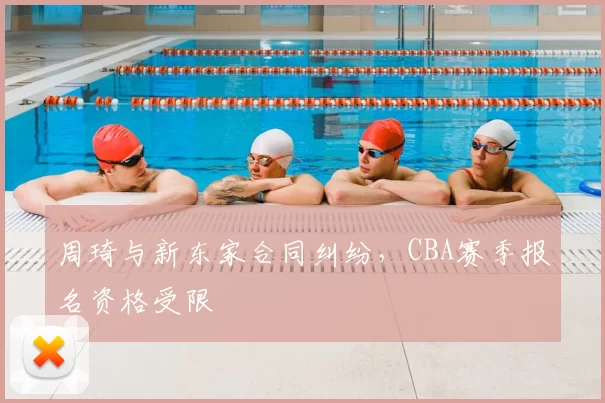 周琦与新东家合同纠纷，CBA赛季报名资格受限
