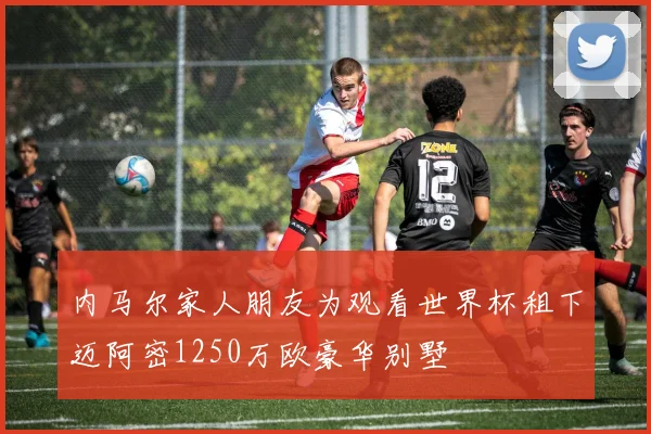 内马尔家人朋友为观看世界杯租下迈阿密1250万欧豪华别墅