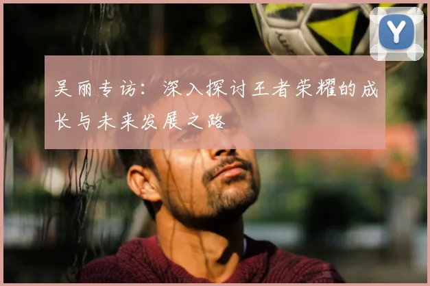 吴丽专访：深入探讨王者荣耀的成长与未来发展之路