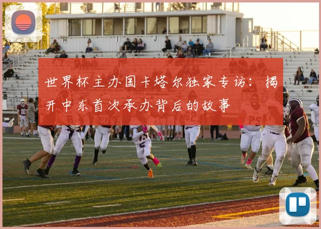 世界杯主办国卡塔尔独家专访:揭开中东首次承办背后的故事
