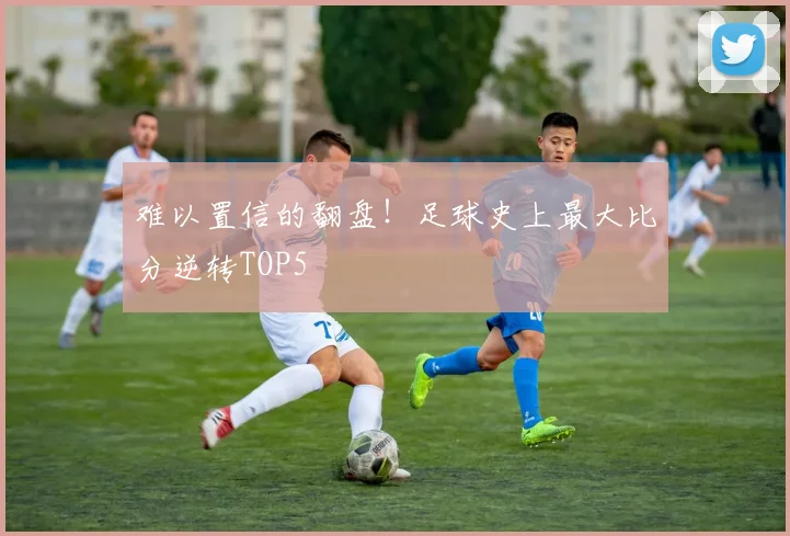 难以置信的翻盘！足球史上最大比分逆转TOP5
