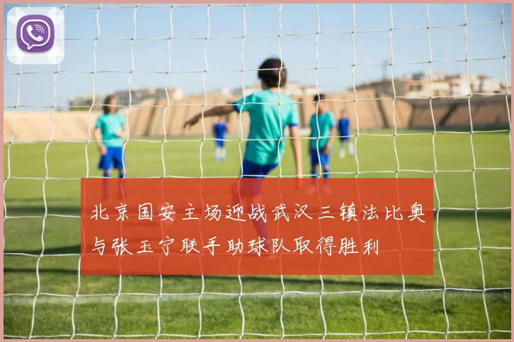 北京国安主场迎战武汉三镇法比奥与张玉宁联手助球队取得胜利