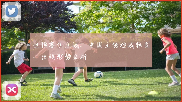 世预赛焦点战:中国主场迎战韩国,出线形势分析