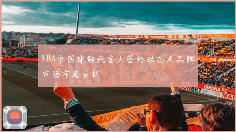 NBA中国球鞋代言人签约动态及品牌市场布局分析