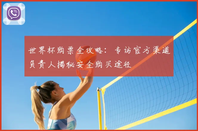 世界杯购票全攻略：专访官方渠道负责人揭秘安全购买途径