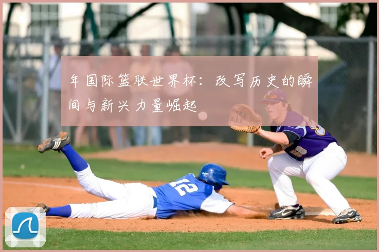 年国际篮联世界杯：改写历史的瞬间与新兴力量崛起