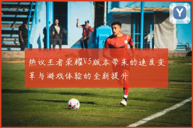热议王者荣耀V5版本带来的速度变革与游戏体验的全新提升