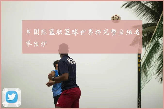 年国际篮联篮球世界杯完整分组名单出炉
