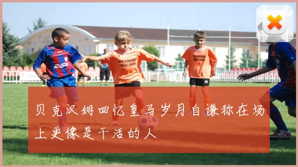 贝克汉姆回忆皇马岁月自谦称在场上更像是干活的人