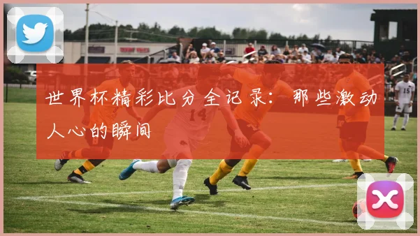 世界杯精彩比分全记录：那些激动人心的瞬间