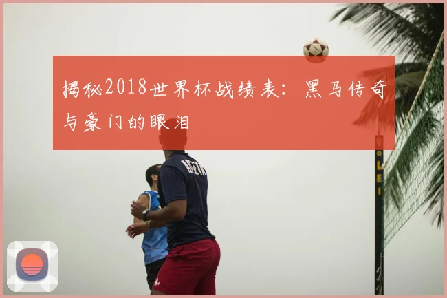 揭秘2018世界杯战绩表:黑马传奇与豪门的眼泪