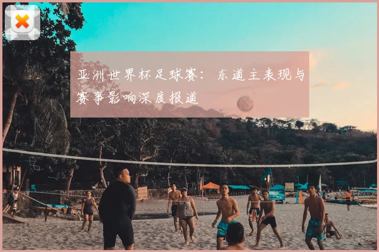亚洲世界杯足球赛:东道主表现与赛事影响深度报道
