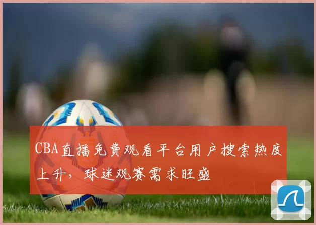 CBA直播免费观看平台用户搜索热度上升，球迷观赛需求旺盛