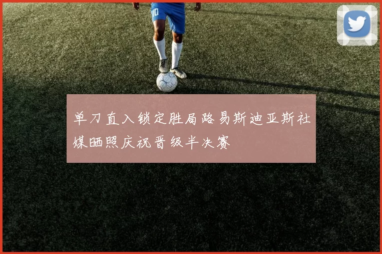 单刀直入锁定胜局路易斯迪亚斯社媒晒照庆祝晋级半决赛