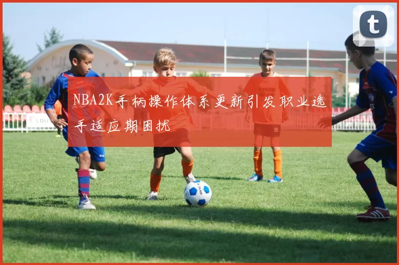 NBA2K手柄操作体系更新引发职业选手适应期困扰