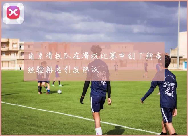 南京滑板队在滑板比赛中创下新高经验排名引发热议
