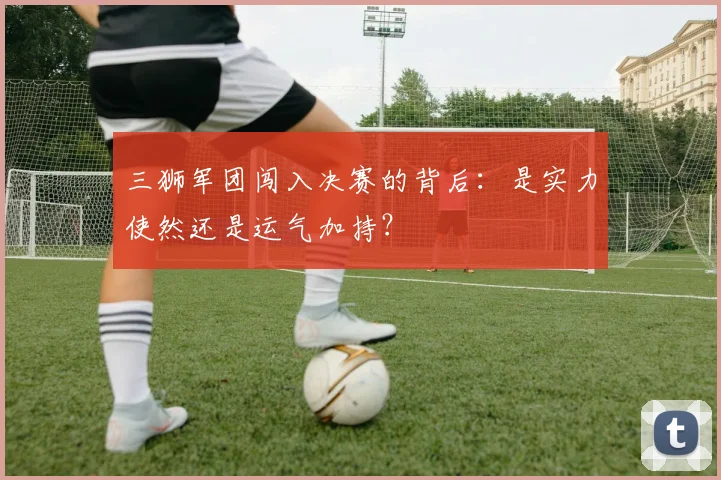 三狮军团闯入决赛的背后：是实力使然还是运气加持？
