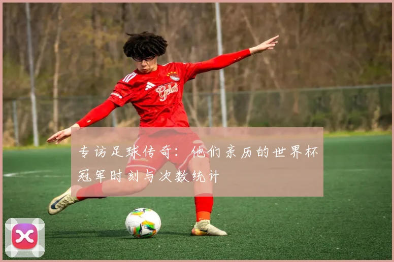 专访足球传奇:他们亲历的世界杯冠军时刻与次数统计