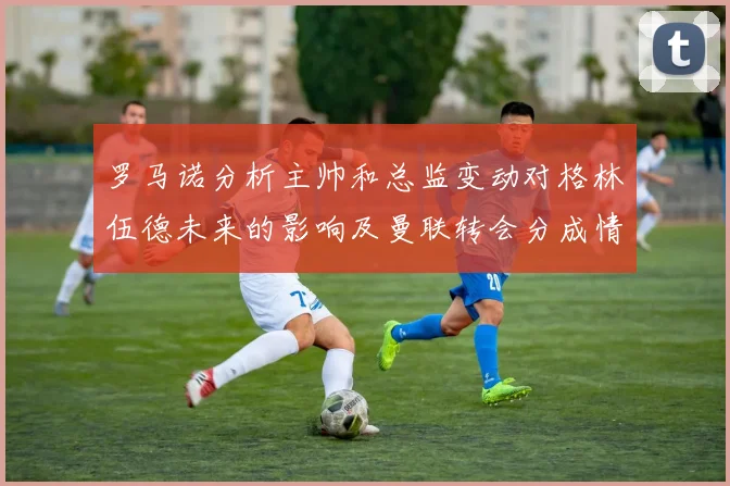 罗马诺分析主帅和总监变动对格林伍德未来的影响及曼联转会分成情况